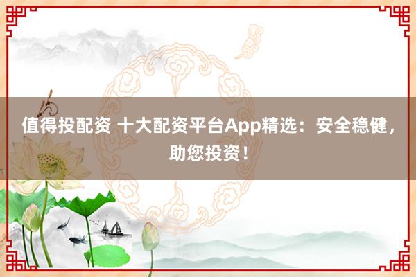 值得投配资 十大配资平台App精选：安全稳健，助您投资！