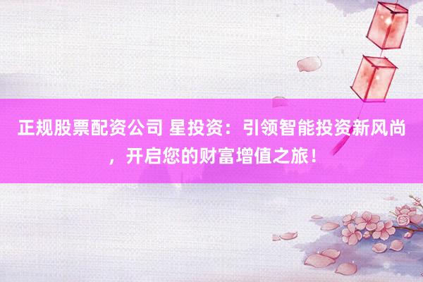 正规股票配资公司 星投资：引领智能投资新风尚，开启您的财富增值之旅！