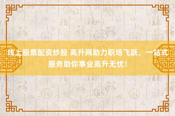 线上股票配资炒股 高升网助力职场飞跃，一站式服务助你事业高升无忧！