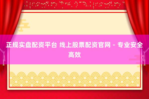 正规实盘配资平台 线上股票配资官网 - 专业安全高效