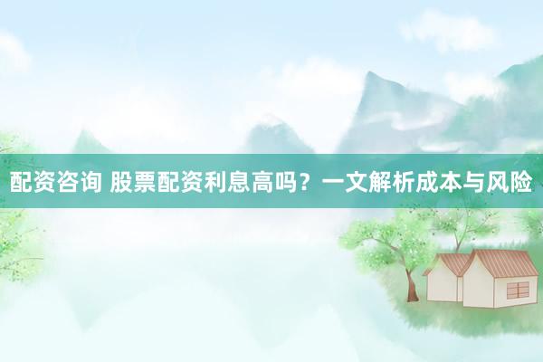 配资咨询 股票配资利息高吗？一文解析成本与风险