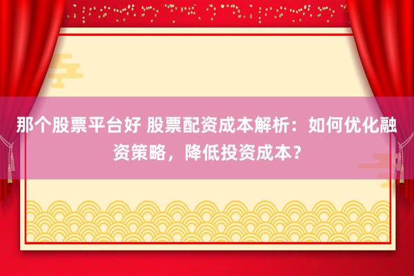 那个股票平台好 股票配资成本解析：如何优化融资策略，降低投资成本？