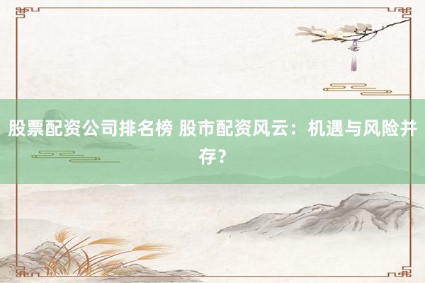 股票配资公司排名榜 股市配资风云：机遇与风险并存？