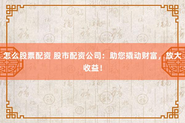 怎么股票配资 股市配资公司：助您撬动财富，放大收益！