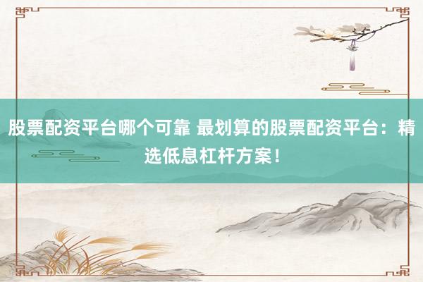 股票配资平台哪个可靠 最划算的股票配资平台：精选低息杠杆方案！