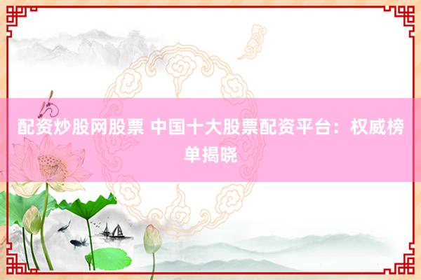 配资炒股网股票 中国十大股票配资平台：权威榜单揭晓