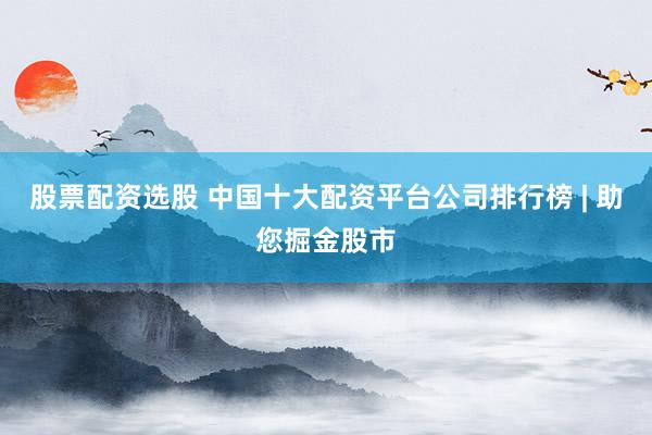 股票配资选股 中国十大配资平台公司排行榜 | 助您掘金股市