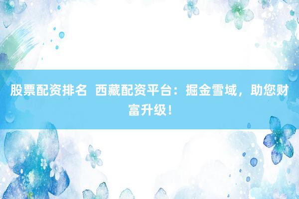 股票配资排名  西藏配资平台：掘金雪域，助您财富升级！
