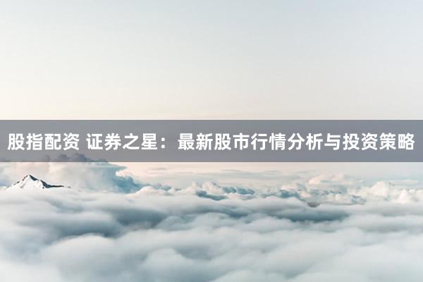 股指配资 证券之星:最新股市行情分析与投资策略