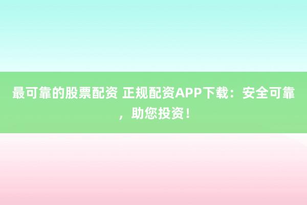 最可靠的股票配资 正规配资APP下载：安全可靠，助您投资！
