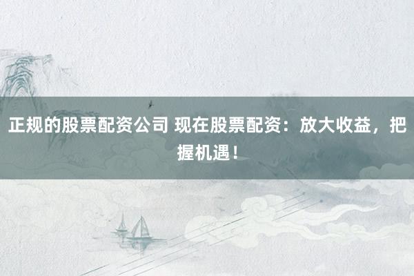 正规的股票配资公司 现在股票配资:放大收益,把握机遇!