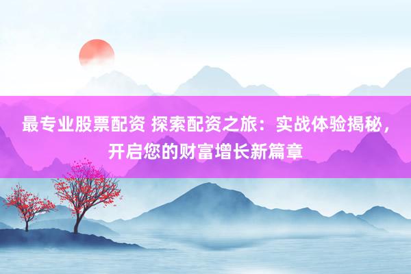 最专业股票配资 探索配资之旅：实战体验揭秘，开启您的财富增长新篇章