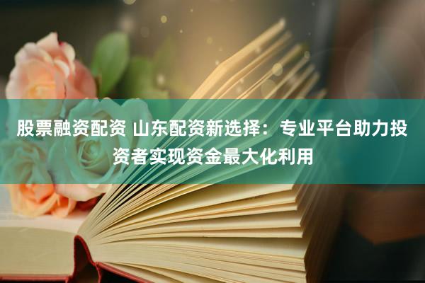 股票融资配资 山东配资新选择：专业平台助力投资者实现资金最大化利用