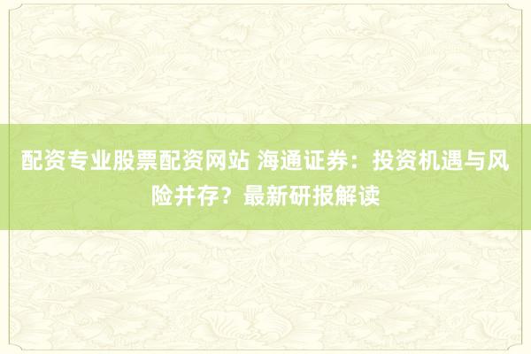 配资专业股票配资网站 海通证券:投资机遇与风险并存?最新研报解读
