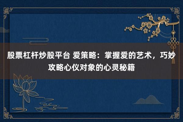 股票杠杆炒股平台 爱策略：掌握爱的艺术，巧妙攻略心仪对象的心灵秘籍