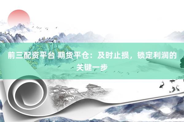 前三配资平台 期货平仓：及时止损，锁定利润的关键一步