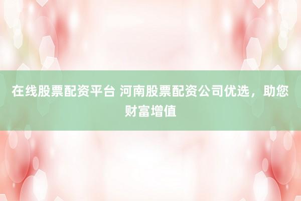 在线股票配资平台 河南股票配资公司优选，助您财富增值