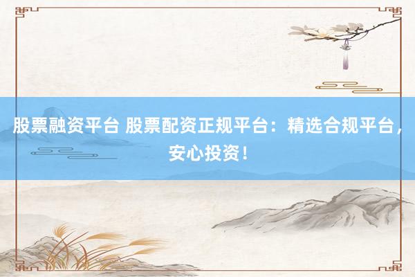 股票融资平台 股票配资正规平台：精选合规平台，安心投资！