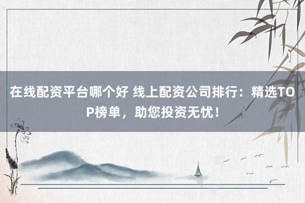 在线配资平台哪个好 线上配资公司排行:精选TOP榜单,助您投资无忧!
