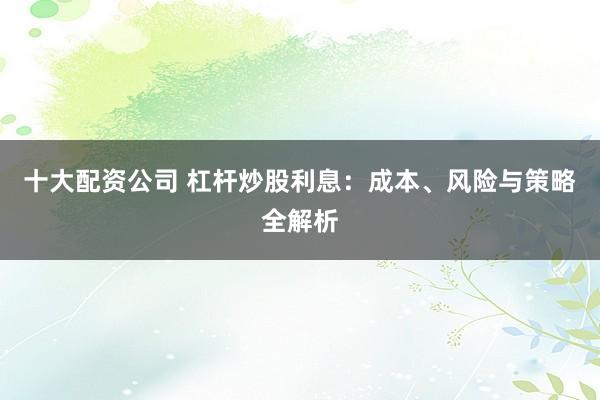 十大配资公司 杠杆炒股利息：成本、风险与策略全解析