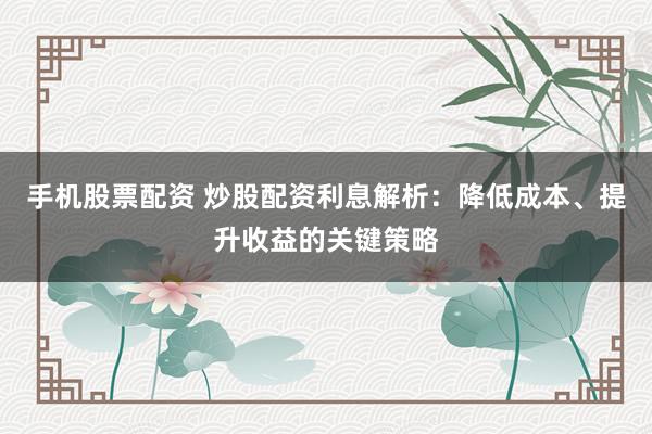 手机股票配资 炒股配资利息解析：降低成本、提升收益的关键策略
