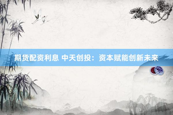 期货配资利息 中天创投：资本赋能创新未来