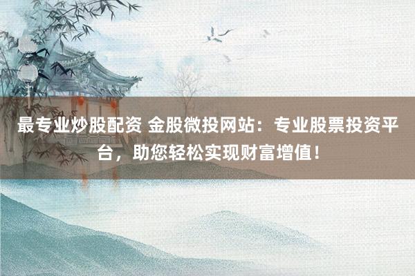 最专业炒股配资 金股微投网站：专业股票投资平台，助您轻松实现财富增值！