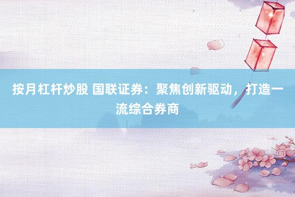 按月杠杆炒股 国联证券：聚焦创新驱动，打造一流综合券商