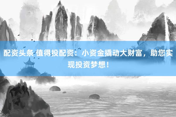配资头条 值得投配资：小资金撬动大财富，助您实现投资梦想！
