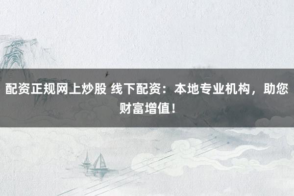 配资正规网上炒股 线下配资：本地专业机构，助您财富增值！