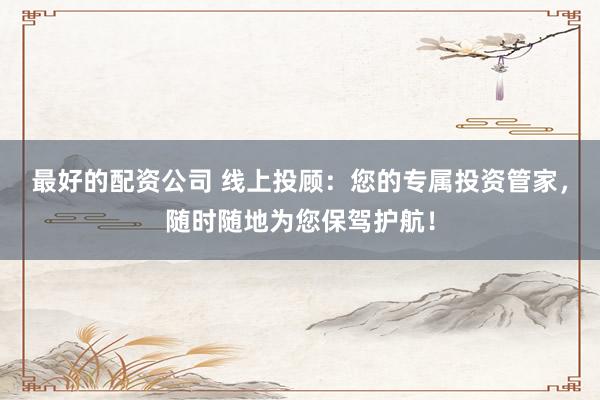 最好的配资公司 线上投顾：您的专属投资管家，随时随地为您保驾护航！