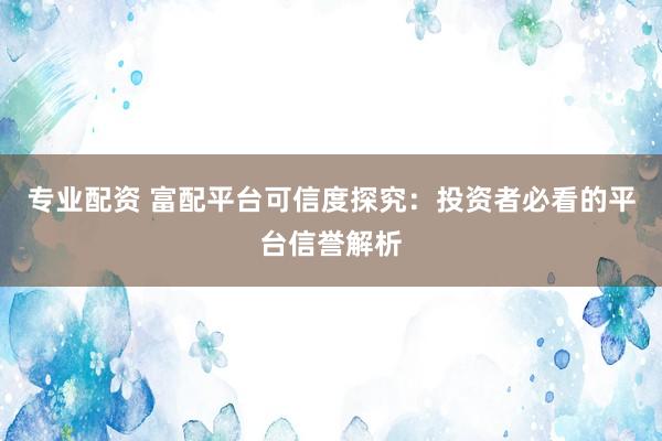 专业配资 富配平台可信度探究：投资者必看的平台信誉解析