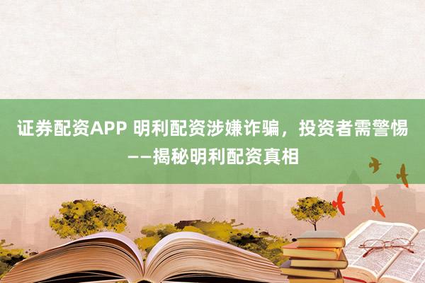证券配资APP 明利配资涉嫌诈骗，投资者需警惕——揭秘明利配资真相