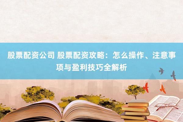 股票配资公司 股票配资攻略：怎么操作、注意事项与盈利技巧全解析
