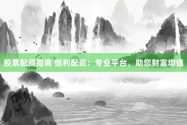股票配资指南 恒利配资：专业平台，助您财富增值