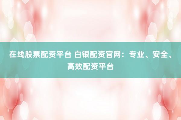 在线股票配资平台 白银配资官网：专业、安全、高效配资平台