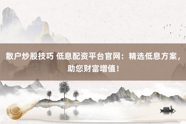 散户炒股技巧 低息配资平台官网：精选低息方案，助您财富增值！