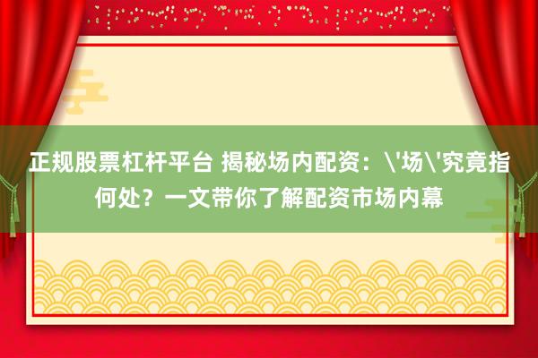 正规股票杠杆平台 揭秘场内配资：'场'究竟指何处？一文带你了解配资市场内幕