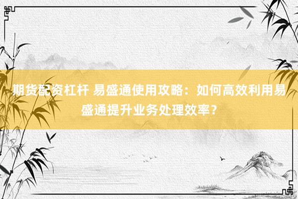 期货配资杠杆 易盛通使用攻略:如何高效利用易盛通提升业务处理效率?