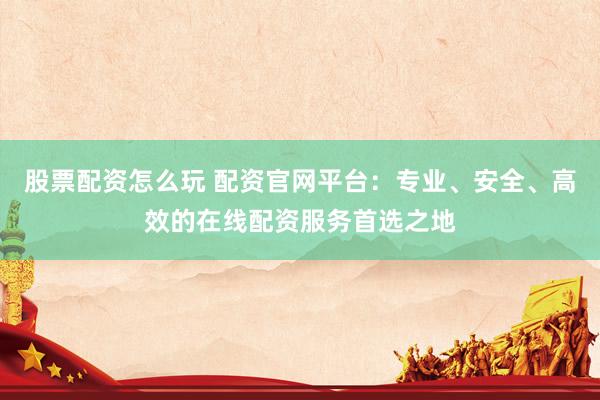 股票配资怎么玩 配资官网平台：专业、安全、高效的在线配资服务首选之地