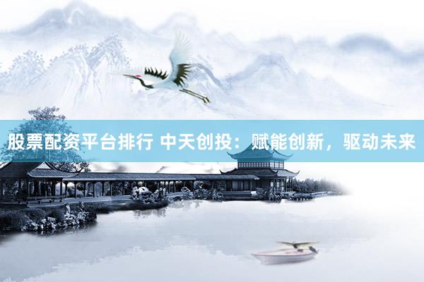 股票配资平台排行 中天创投：赋能创新，驱动未来