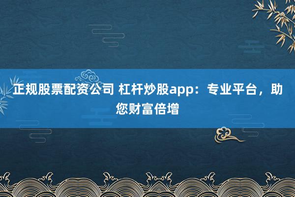 正规股票配资公司 杠杆炒股app：专业平台，助您财富倍增