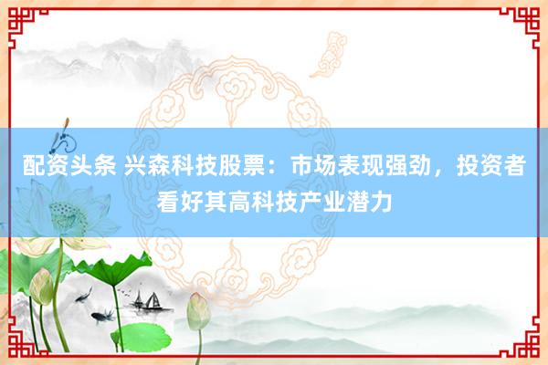 配资头条 兴森科技股票：市场表现强劲，投资者看好其高科技产业潜力